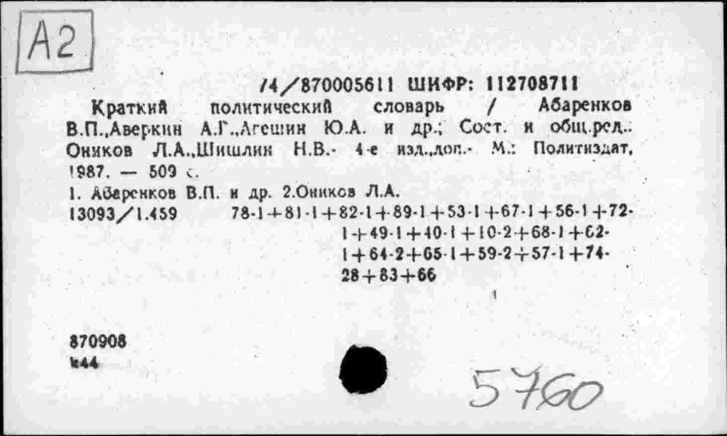 ﻿Ä2_
74/8700056П ШИФР: 11270871!
Краткий политический словарь / Абаренков В.П.,Аверкин А.Г..АГСШИН Ю.А. и др.; Сост. и общ.ред.; Оников Л. А..Шишлин Н.В.- 4-е изд.,доп.- М.: Политиздат, *987. — 509 с.
I. АОарсиков В.П. и др. 2.0никсв Л.А.
13093/1.459	78-1-4-81-14-82-14 89-14-534 4-67-1 4-56-1 4-72-
14-4944-404 4-Ю-24- 68-14-02-
14-64-24-65 14-59-24-57-1 4-74-284-834-66
870908